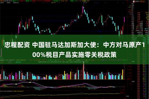 忠程配资 中国驻马达加斯加大使：中方对马原产100%税目产品实施零关税政策