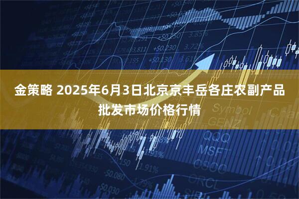 金策略 2025年6月3日北京京丰岳各庄农副产品批发市场价格行情