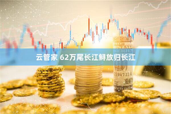 云管家 62万尾长江鲟放归长江