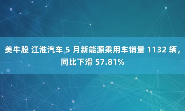 美牛股 江淮汽车 5 月新能源乘用车销量 1132 辆，同比下滑 57.81%