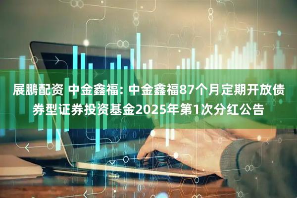 展鵬配资 中金鑫福: 中金鑫福87个月定期开放债券型证券投资基金2025年第1次分红公告