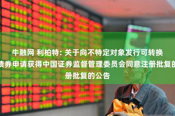 牛融网 利柏特: 关于向不特定对象发行可转换公司债券申请获得中国证券监督管理委员会同意注册批复的公告