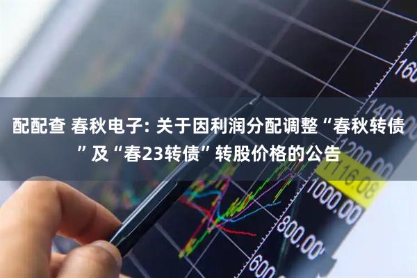 配配查 春秋电子: 关于因利润分配调整“春秋转债”及“春23转债”转股价格的公告