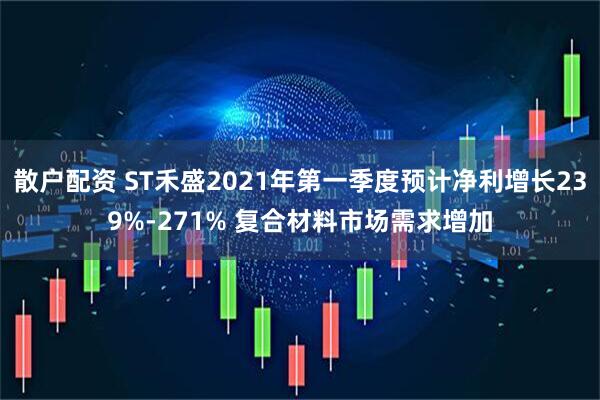 散户配资 ST禾盛2021年第一季度预计净利增长239%-271% 复合材料市场需求增加