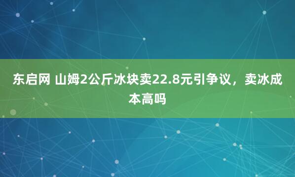 东启网 山姆2公斤冰块卖22.8元引争议，卖冰成本高吗