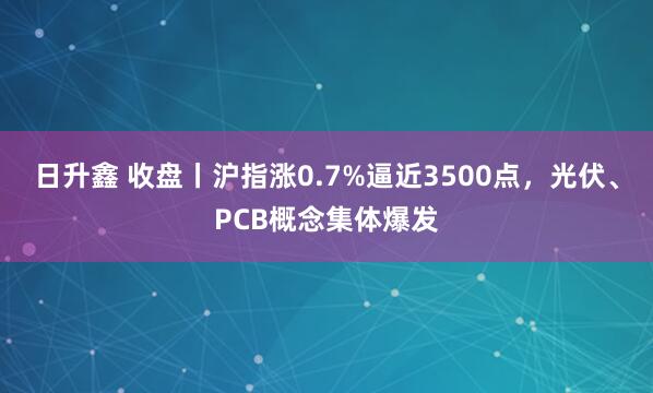 日升鑫 收盘丨沪指涨0.7%逼近3500点，光伏、PCB概念集体爆发