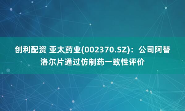 创利配资 亚太药业(002370.SZ)：公司阿替洛尔片通过仿制药一致性评价