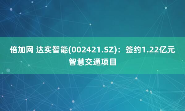 倍加网 达实智能(002421.SZ)：签约1.22亿元智慧交通项目