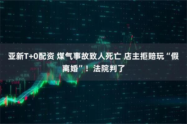 亚新T+0配资 煤气事故致人死亡 店主拒赔玩“假离婚”！法院判了