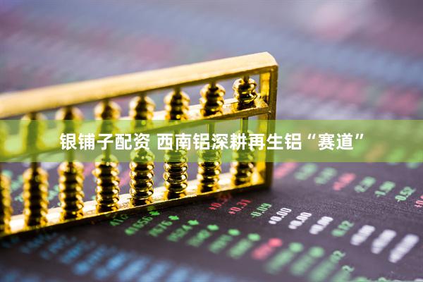 银铺子配资 西南铝深耕再生铝“赛道”