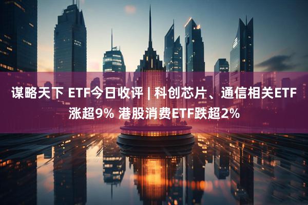 谋略天下 ETF今日收评 | 科创芯片、通信相关ETF涨超9% 港股消费ETF跌超2%