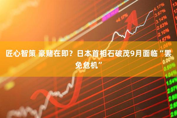 匠心智策 豪赌在即？日本首相石破茂9月面临“罢免危机”