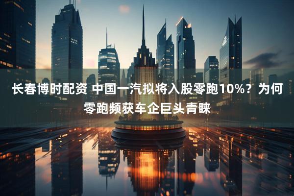 长春博时配资 中国一汽拟将入股零跑10%？为何零跑频获车企巨头青睐