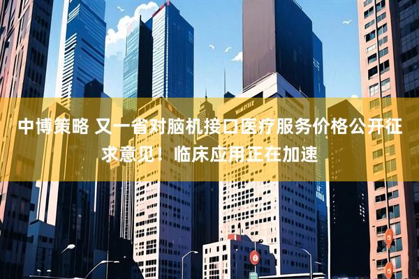 中博策略 又一省对脑机接口医疗服务价格公开征求意见！临床应用正在加速