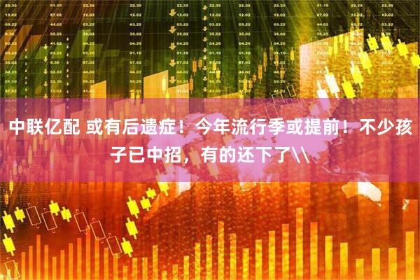 中联亿配 或有后遗症！今年流行季或提前！不少孩子已中招，有的还下了\