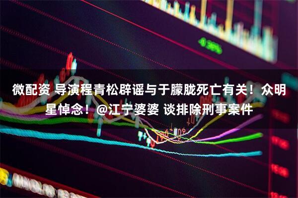 微配资 导演程青松辟谣与于朦胧死亡有关！众明星悼念！@江宁婆婆 谈排除刑事案件