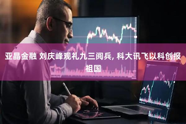 亚晶金融 刘庆峰观礼九三阅兵, 科大讯飞以科创报祖国