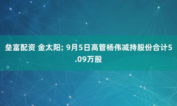 垒富配资 金太阳: 9月5日高管杨伟减持股份合计5.09万股