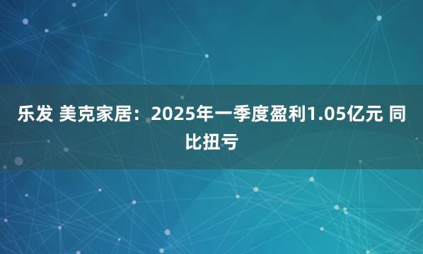 乐发 美克家居：2025年一季度盈利1.05亿元 同比扭亏
