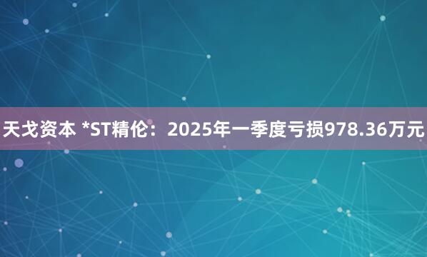 天戈资本 *ST精伦：2025年一季度亏损978.36万元