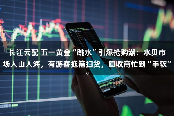 长江云配 五一黄金“跳水”引爆抢购潮：水贝市场人山人海，有游客拖箱扫货，回收商忙到“手软”