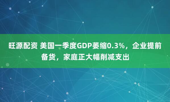 旺源配资 美国一季度GDP萎缩0.3%，企业提前备货，家庭正大幅削减支出