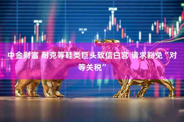 中金财富 耐克等鞋类巨头致信白宫 请求豁免“对等关税”