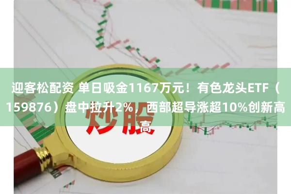 迎客松配资 单日吸金1167万元！有色龙头ETF（159876）盘中拉升2%，西部超导涨超10%创新高