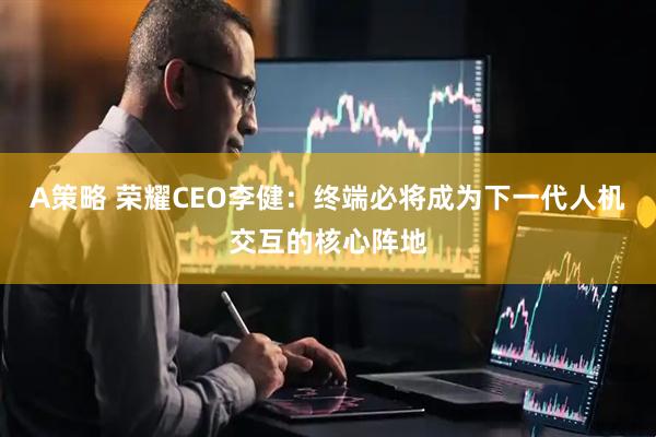 A策略 荣耀CEO李健：终端必将成为下一代人机交互的核心阵地