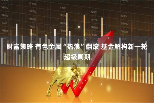 财富策略 有色金属“热浪”翻滚 基金解构新一轮超级周期