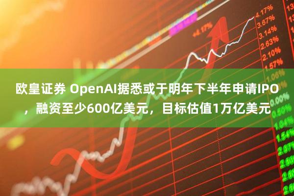 欧皇证券 OpenAI据悉或于明年下半年申请IPO，融资至少600亿美元，目标估值1万亿美元