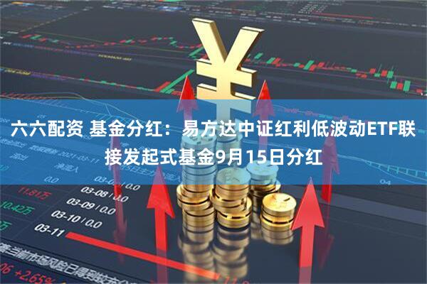 六六配资 基金分红：易方达中证红利低波动ETF联接发起式基金9月15日分红