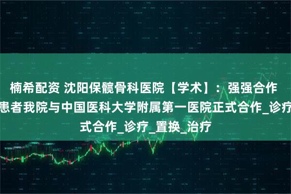 楠希配资 沈阳保髋骨科医院【学术】：强强合作 惠及骨坏死患者我院与中国医科大学附属第一医院正式合作_诊疗_置换_治疗
