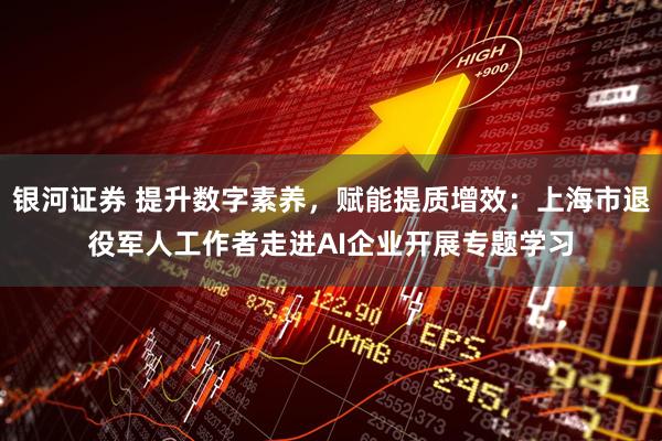 银河证券 提升数字素养，赋能提质增效：上海市退役军人工作者走进AI企业开展专题学习