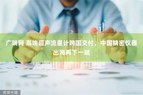 广瑞网 高端超声流量计跨国交付，中国精密仪器出海再下一城